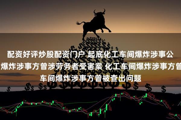 配资好评炒股配资门户 起底化工车间爆炸涉事公司 化工车间爆炸涉事方曾涉劳务者受害案 化工车间爆炸涉事方曾被查出问题