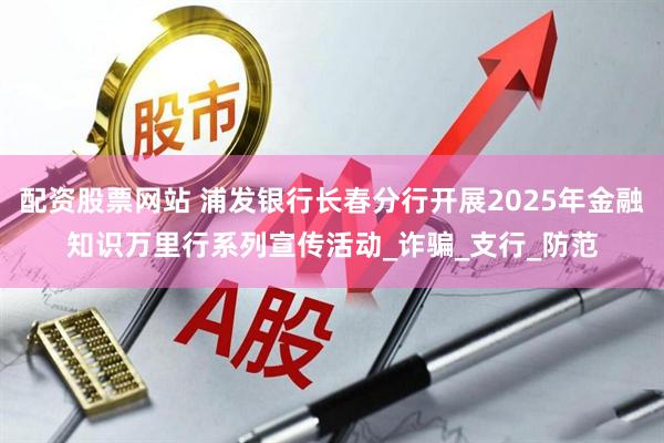 配资股票网站 浦发银行长春分行开展2025年金融知识万里行系列宣传活动_诈骗_支行_防范