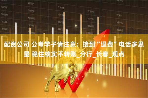 配资公司 公考学子请注意：接到“退费”电话多思量 稳住核实不转账_分行_长春_观点