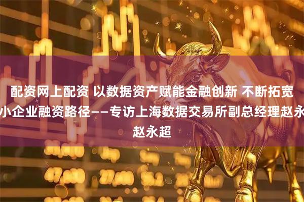 配资网上配资 以数据资产赋能金融创新 不断拓宽中小企业融资路径——专访上海数据交易所副总经理赵永超