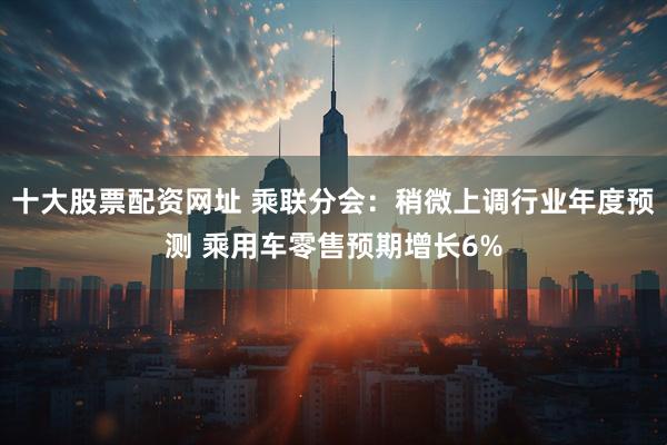 十大股票配资网址 乘联分会：稍微上调行业年度预测 乘用车零售预期增长6%