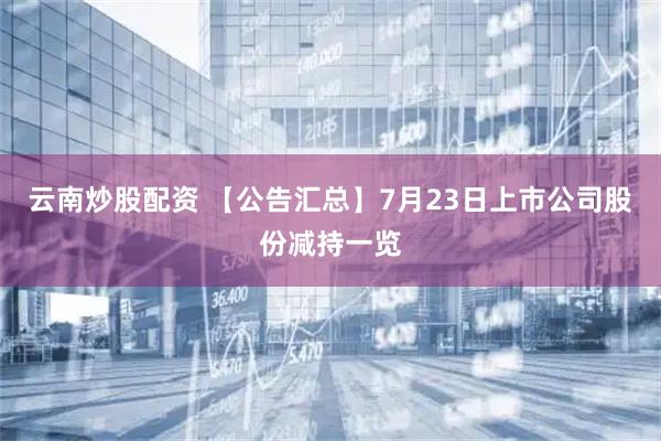 云南炒股配资 【公告汇总】7月23日上市公司股份减持一览