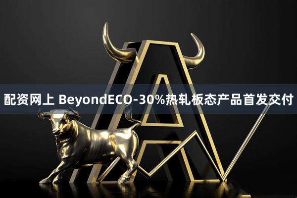 配资网上 BeyondECO-30%热轧板态产品首发交付