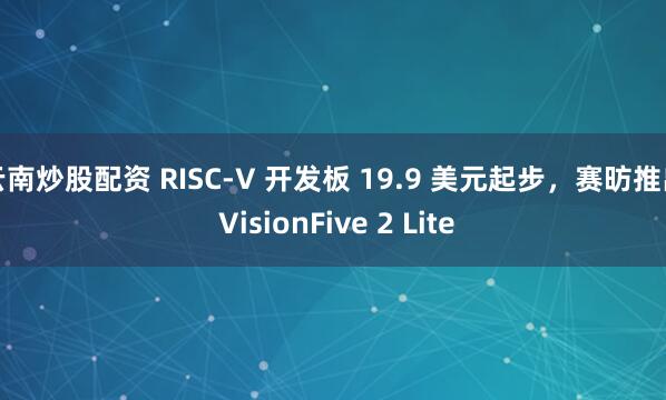 云南炒股配资 RISC-V 开发板 19.9 美元起步，赛昉推出 VisionFive 2 Lite