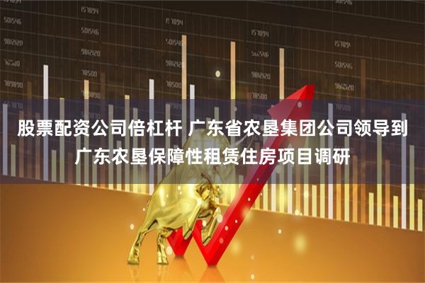 股票配资公司倍杠杆 广东省农垦集团公司领导到广东农垦保障性租赁住房项目调研