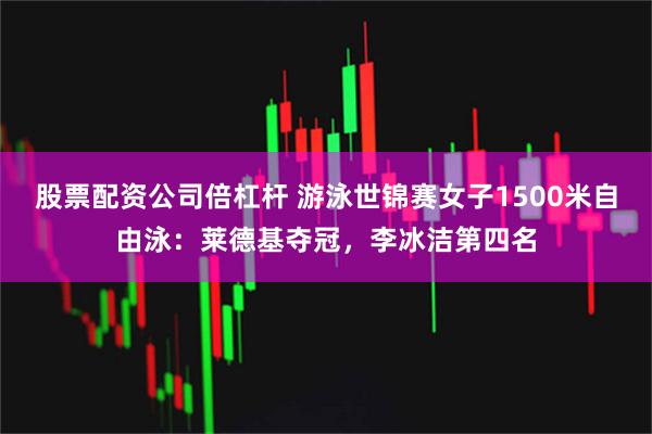 股票配资公司倍杠杆 游泳世锦赛女子1500米自由泳：莱德基夺冠，李冰洁第四名