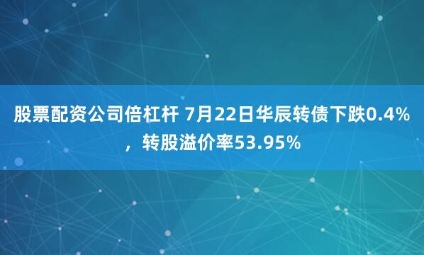 股票配资公司倍杠杆 7月22日华辰转债下跌0.4%，转股溢价率53.95%