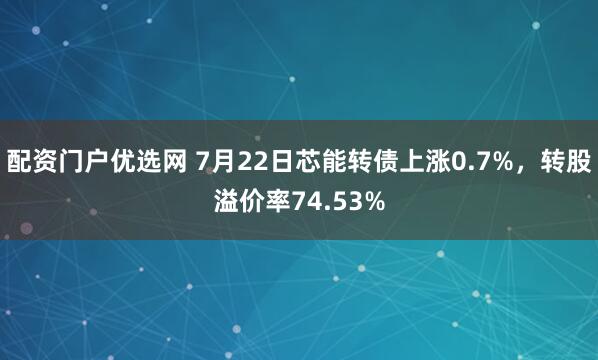 配资门户优选网 7月22日芯能转债上涨0.7%，转股溢价率74.53%