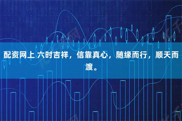 配资网上 六时吉祥，信靠真心，随缘而行，顺天而渡。