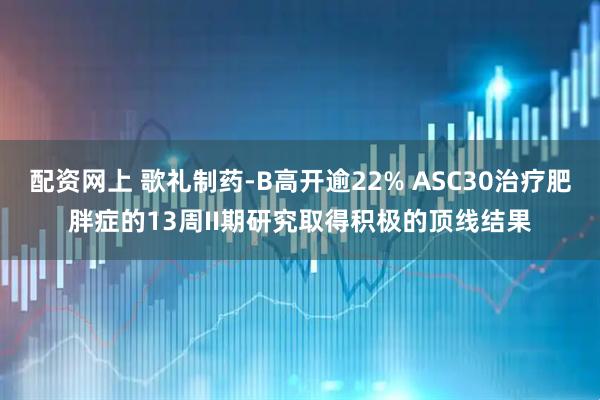 配资网上 歌礼制药-B高开逾22% ASC30治疗肥胖症的13周II期研究取得积极的顶线结果