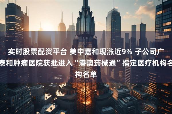 实时股票配资平台 美中嘉和现涨近9% 子公司广州泰和肿瘤医院获批进入“港澳药械通”指定医疗机构名单